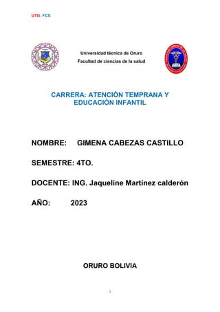 UTO. FCS
1
Universidad técnica de Oruro
Facultad de ciencias de la salud
CARRERA: ATENCIÓN TEMPRANA Y
EDUCACIÓN INFANTIL
NOMBRE: GIMENA CABEZAS CASTILLO
SEMESTRE: 4TO.
DOCENTE: ING. Jaqueline Martínez calderón
AÑO: 2023
ORURO BOLIVIA
 
