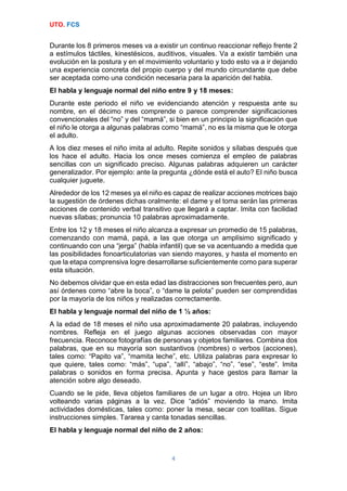 UTO. FCS
4
Durante los 8 primeros meses va a existir un continuo reaccionar reflejo frente 2
a estímulos táctiles, kinestésicos, auditivos, visuales. Va a existir también una
evolución en la postura y en el movimiento voluntario y todo esto va a ir dejando
una experiencia concreta del propio cuerpo y del mundo circundante que debe
ser aceptada como una condición necesaria para la aparición del habla.
El habla y lenguaje normal del niño entre 9 y 18 meses:
Durante este periodo el niño ve evidenciando atención y respuesta ante su
nombre, en el décimo mes comprende o parece comprender significaciones
convencionales del “no” y del “mamá”, si bien en un principio la significación que
el niño le otorga a algunas palabras como “mamá”, no es la misma que le otorga
el adulto.
A los diez meses el niño imita al adulto. Repite sonidos y sílabas después que
los hace el adulto. Hacia los once meses comienza el empleo de palabras
sencillas con un significado preciso. Algunas palabras adquieren un carácter
generalizador. Por ejemplo: ante la pregunta ¿dónde está el auto? El niño busca
cualquier juguete.
Alrededor de los 12 meses ya el niño es capaz de realizar acciones motrices bajo
la sugestión de órdenes dichas oralmente: el dame y el toma serán las primeras
acciones de contenido verbal transitivo que llegará a captar. Imita con facilidad
nuevas sílabas; pronuncia 10 palabras aproximadamente.
Entre los 12 y 18 meses el niño alcanza a expresar un promedio de 15 palabras,
comenzando con mamá, papá, a las que otorga un amplísimo significado y
continuando con una “jerga” (habla infantil) que se va acentuando a medida que
las posibilidades fonoarticulatorias van siendo mayores, y hasta el momento en
que la etapa comprensiva logre desarrollarse suficientemente como para superar
esta situación.
No debemos olvidar que en esta edad las distracciones son frecuentes pero, aun
así órdenes como “abre la boca”, o “dame la pelota” pueden ser comprendidas
por la mayoría de los niños y realizadas correctamente.
El habla y lenguaje normal del niño de 1 ½ años:
A la edad de 18 meses el niño usa aproximadamente 20 palabras, incluyendo
nombres. Refleja en el juego algunas acciones observadas con mayor
frecuencia. Reconoce fotografías de personas y objetos familiares. Combina dos
palabras, que en su mayoría son sustantivos (nombres) o verbos (acciones),
tales como: “Papito va”, “mamita leche”, etc. Utiliza palabras para expresar lo
que quiere, tales como: “más”, “upa”, “allí”, “abajo”, “no”, “ese”, “este”. Imita
palabras o sonidos en forma precisa. Apunta y hace gestos para llamar la
atención sobre algo deseado.
Cuando se le pide, lleva objetos familiares de un lugar a otro. Hojea un libro
volteando varias páginas a la vez. Dice “adiós” moviendo la mano. Imita
actividades domésticas, tales como: poner la mesa, secar con toallitas. Sigue
instrucciones simples. Tararea y canta tonadas sencillas.
El habla y lenguaje normal del niño de 2 años:
 