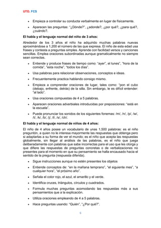 UTO. FCS
6
 Empieza a controlar su conducta verbalmente en lugar de físicamente.
 Aparecen las preguntas: “¿Dónde?”, ¿adonde?, ¿por qué?, ¿para qué?,
¿cuándo?.
El habla y el lenguaje normal del niño de 3 años:
Alrededor de los 3 años el niño ha adquirido muchas palabras nuevas
aproximándose a 1,200 el número de las que expresa. El niño de esta edad usa
frases y contesta a preguntas simples. Aprende con facilidad versos y canciones
sencillas. Emplea oraciones subordinadas aunque gramaticalmente no siempre
sean correctas.
 Entiende y produce frases de tiempo como: “ayer”, el lunes”, “hora de la
comida”, “esta noche”, “todos los días”.
 Usa palabras para relacionar observaciones, conceptos e ideas.
 Frecuentemente practica hablando consigo mismo.
 Empieza a comprender oraciones de lugar, tales como: “pon el cubo
(debajo, enfrente, detrás) de la silla. Sin embargo, le es difícil entender:
“al lado”.
 Usa oraciones compuestas de 4 a 5 palabras.
 Aparecen oraciones adverbiales introducidas por preposiciones: “está en
la escuela”.
 Puede pronunciar los sonidos de los siguientes fonemas: /m/, /n/, /p/, /w/,
/t/, /k/, /b/, /j/, /l/, /s/, /ch/.
El habla y el lenguaje normal de niños de 4 años:
El niño de 4 años posee un vocabulario de unas 1,500 palabras: es el niño
preguntón, a quien no le interesa mayormente las respuestas que obtenga pero
si adaptarlas a su forma de ver el mundo; es el niño que acepta las respuestas
globalmente, sin llegar al análisis de las palabras, es el niño que juega
deliberadamente con palabras que sabe incorrectas para el uso que les otorga y
que difiere las respuestas de preguntas concretas o de verbalizaciones no
presentes para el momento en que su pensamiento se halla encausado hacia el
sentido de la pregunta (respuesta diferida).
 Sigue instrucciones aunque no estén presentes los objetos
 Entiende conceptos de: “en la mañana temprano”, “el siguiente mes”, “a
cualquier hora”, “el próximo año”.
 Señala el color rojo, el azul, el amarillo y el verde.
 Identifica cruces, triángulos, círculos y cuadrados.
 Formula muchas preguntas acomodando las respuestas más a sus
pensamientos que a la explicación.
 Utiliza oraciones empleando de 4 a 5 palabras.
 Hace preguntas usando: “Quién”, “¿Por qué?”.
 