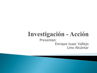 Investigación - Acción Presentan:  Enrique Isaac Vallejo Lino Alcántar 