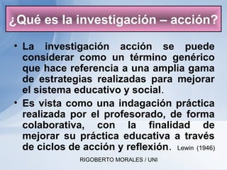 RIGOBERTO MORALES / UNI
• La investigación acción se puede
considerar como un término genérico
que hace referencia a una amplia gama
de estrategias realizadas para mejorar
el sistema educativo y social.
• Es vista como una indagación práctica
realizada por el profesorado, de forma
colaborativa, con la finalidad de
mejorar su práctica educativa a través
de ciclos de acción y reflexión. Lewin (1946)
¿Qué es la investigación – acción?
 