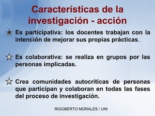 RIGOBERTO MORALES / UNI
Características de la
investigación - acción
• Es participativa: los docentes trabajan con la
intención de mejorar sus propias prácticas.
• Es colaborativa: se realiza en grupos por las
personas implicadas.
• Crea comunidades autocríticas de personas
que participan y colaboran en todas las fases
del proceso de investigación.
 