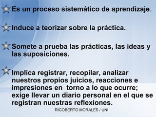 RIGOBERTO MORALES / UNI
• Es un proceso sistemático de aprendizaje.
• Induce a teorizar sobre la práctica.
• Somete a prueba las prácticas, las ideas y
las suposiciones.
• Implica registrar, recopilar, analizar
nuestros propios juicios, reacciones e
impresiones en torno a lo que ocurre;
exige llevar un diario personal en el que se
registran nuestras reflexiones.
 