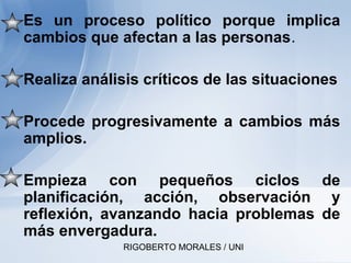 RIGOBERTO MORALES / UNI
• Es un proceso político porque implica
cambios que afectan a las personas.
• Realiza análisis críticos de las situaciones
• Procede progresivamente a cambios más
amplios.
• Empieza con pequeños ciclos de
planificación, acción, observación y
reflexión, avanzando hacia problemas de
más envergadura.
 