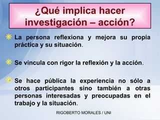 RIGOBERTO MORALES / UNI
• La persona reflexiona y mejora su propia
práctica y su situación.
• Se vincula con rigor la reflexión y la acción.
• Se hace pública la experiencia no sólo a
otros participantes sino también a otras
personas interesadas y preocupadas en el
trabajo y la situación.
¿Qué implica hacer
investigación – acción?
 