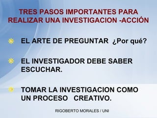 RIGOBERTO MORALES / UNI
TRES PASOS IMPORTANTES PARA
REALIZAR UNA INVESTIGACION -ACCIÓN
• EL ARTE DE PREGUNTAR ¿Por qué?
• EL INVESTIGADOR DEBE SABER
ESCUCHAR.
• TOMAR LA INVESTIGACION COMO
UN PROCESO CREATIVO.
 