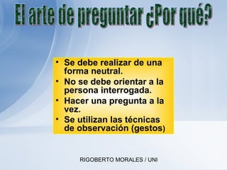 RIGOBERTO MORALES / UNI
• Se debe realizar de una
forma neutral.
• No se debe orientar a la
persona interrogada.
• Hacer una pregunta a la
vez.
• Se utilizan las técnicas
de observación (gestos)
 