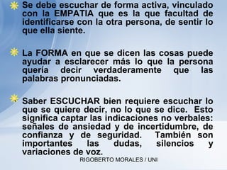 RIGOBERTO MORALES / UNI
• Se debe escuchar de forma activa, vinculado
con la EMPATIA que es la que facultad de
identificarse con la otra persona, de sentir lo
que ella siente.
• La FORMA en que se dicen las cosas puede
ayudar a esclarecer más lo que la persona
quería decir verdaderamente que las
palabras pronunciadas.
• Saber ESCUCHAR bien requiere escuchar lo
que se quiere decir, no lo que se dice. Esto
significa captar las indicaciones no verbales:
señales de ansiedad y de incertidumbre, de
confianza y de seguridad. También son
importantes las dudas, silencios y
variaciones de voz.
 
