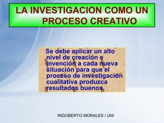RIGOBERTO MORALES / UNI
LA INVESTIGACION COMO UN
PROCESO CREATIVO
Se debe aplicar un alto
nivel de creación e
invención a cada nueva
situación para que el
proceso de investigación
cualitativa produzca
resultados buenos.
 