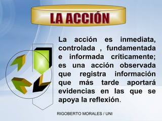 RIGOBERTO MORALES / UNI
La acción es inmediata,
controlada , fundamentada
e informada críticamente;
es una acción observada
que registra información
que más tarde aportará
evidencias en las que se
apoya la reflexión.
 