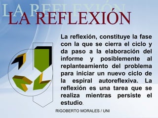 RIGOBERTO MORALES / UNI
La reflexión, constituye la fase
con la que se cierra el ciclo y
da paso a la elaboración del
informe y posiblemente al
replanteamiento del problema
para iniciar un nuevo ciclo de
la espiral autoreflexiva. La
reflexión es una tarea que se
realiza mientras persiste el
estudio.
 