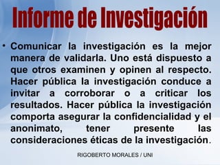 RIGOBERTO MORALES / UNI
• Comunicar la investigación es la mejor
manera de validarla. Uno está dispuesto a
que otros examinen y opinen al respecto.
Hacer pública la investigación conduce a
invitar a corroborar o a criticar los
resultados. Hacer pública la investigación
comporta asegurar la confidencialidad y el
anonimato, tener presente las
consideraciones éticas de la investigación.
 