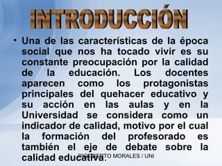 RIGOBERTO MORALES / UNI
• Una de las características de la época
social que nos ha tocado vivir es su
constante preocupación por la calidad
de la educación. Los docentes
aparecen como los protagonistas
principales del quehacer educativo y
su acción en las aulas y en la
Universidad se considera como un
indicador de calidad, motivo por el cual
la formación del profesorado es
también el eje de debate sobre la
calidad educativa.
 