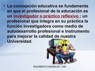 RIGOBERTO MORALES / UNI
• La concepción educativa se fundamenta
en que el profesional de la educación es
un investigador o práctico reflexivo ; un
profesional que integra en su práctica la
función investigadora como medio de
autodesarrollo profesional e instrumento
para mejorar la calidad de nuestra
Universidad.
 