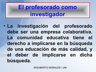RIGOBERTO MORALES / UNI
• La investigación del profesorado
debe ser una empresa colaborativa.
La comunidad educativa tiene el
derecho a implicarse en la búsqueda
de una educación de más calidad, y
el deber de implicarse en dicha
búsqueda.
El profesorado como
investigador
 
