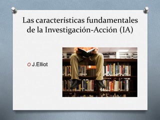 Las características fundamentales
de la Investigación-Acción (IA)
O J.Elliot
 