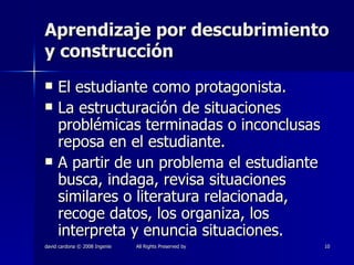 Aprendizaje por descubrimiento y construcción El estudiante como protagonista. La estructuración de situaciones problémicas terminadas o inconclusas reposa en el estudiante. A partir de un problema el estudiante busca, indaga, revisa situaciones similares o literatura relacionada, recoge datos, los organiza, los interpreta y enuncia situaciones. 