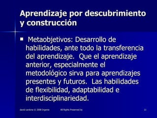 Aprendizaje por descubrimiento y construcción Metaobjetivos: Desarrollo de habilidades, ante todo la transferencia del aprendizaje.  Que el aprendizaje anterior, especialmente el metodológico sirva para aprendizajes presentes y futuros.  Las habilidades de flexibilidad, adaptabilidad e interdisciplinariedad. 