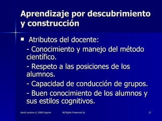 Aprendizaje por descubrimiento y construcción Atributos del docente: - Conocimiento y manejo del método científico. - Respeto a las posiciones de los alumnos. - Capacidad de conducción de grupos. - Buen conocimiento de los alumnos y sus estilos cognitivos. 