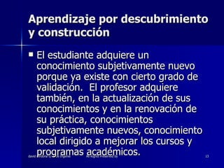 Aprendizaje por descubrimiento y construcción El estudiante adquiere un conocimiento subjetivamente nuevo porque ya existe con cierto grado de validación.  El profesor adquiere también, en la actualización de sus conocimientos y en la renovación de su práctica, conocimientos subjetivamente nuevos, conocimiento local dirigido a mejorar los cursos y programas académicos. 