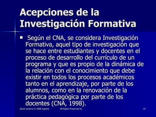 Acepciones de la Investigación Formativa Según el CNA, se considera Investigación Formativa, aquel tipo de investigación que se hace entre estudiantes y docentes en el proceso de desarrollo del currículo de un programa y que es propio de la dinámica de la relación con el conocimiento que debe existir en todos los procesos académicos tanto en el aprendizaje, por parte de los alumnos, como en la renovación de la práctica pedagógica por parte de los docentes (CNA, 1998). 