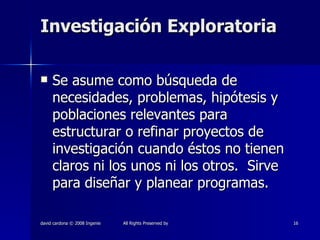 Investigación Exploratoria Se asume como búsqueda de necesidades, problemas, hipótesis y poblaciones relevantes para estructurar o refinar proyectos de investigación cuando éstos no tienen claros ni los unos ni los otros.  Sirve para diseñar y planear programas.  