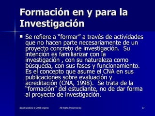Formación en y para la Investigación Se refiere a “formar” a través de actividades que no hacen parte necesariamente de un proyecto concreto de investigación.  Su intención es familiarizar con la investigación , con su naturaleza como búsqueda, con sus fases y funcionamiento.  Es el concepto que asume el CNA en sus publicaciones sobre evaluación y acreditación (CNA, 1998).  Se trata de la “formación” del estudiante, no de dar forma al proyecto de investigación.  