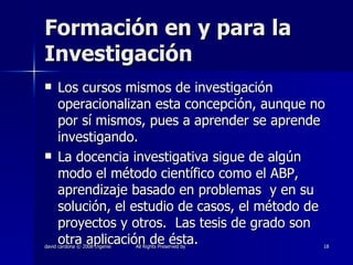 Formación en y para la Investigación Los cursos mismos de investigación operacionalizan esta concepción, aunque no por sí mismos, pues a aprender se aprende investigando. La docencia investigativa sigue de algún modo el método científico como el ABP, aprendizaje basado en problemas  y en su solución, el estudio de casos, el método de proyectos y otros.  Las tesis de grado son otra aplicación de ésta. 