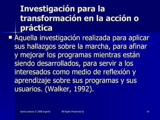Investigación para la transformación en la acción o práctica Aquella investigación realizada para aplicar sus hallazgos sobre la marcha, para afinar y mejorar los programas mientras están siendo desarrollados, para servir a los interesados como medio de reflexión y aprendizaje sobre sus programas y sus usuarios. (Walker, 1992). 