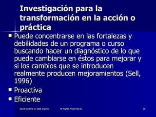 Investigación para la transformación en la acción o práctica Puede concentrarse en las fortalezas y debilidades de un programa o curso buscando hacer un diagnóstico de lo que puede cambiarse en éstos para mejorar y si los cambios que se introducen realmente producen mejoramientos (Sell, 1996) Proactiva Eficiente 