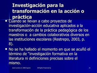 Investigación para la transformación en la acción o práctica Cuando se llevan a cabo proyectos de investigación-acción educativa aplicados a la transformación de la práctica pedagógica de los maestros o  a cambios colaborativos diversos en las instituciones escolares (Restrepo, 2003, p. 8). No se ha hallado el momento en que se acuñó el término de “investigación formativa en la literatura ni definiciones precisas sobre el mismo. 