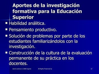 Aportes de la investigación formativa para la Educación Superior Habilidad análitica. Pensamiento productivo. Solución de problemas por parte de los estudiantes familiarizándolos con la investigación. Construcción de la cultura de la evaluación permanente de su práctica en los docentes. 