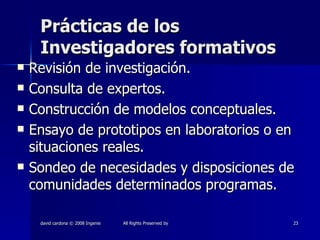 Prácticas de los Investigadores formativos Revisión de investigación. Consulta de expertos. Construcción de modelos conceptuales. Ensayo de prototipos en laboratorios o en situaciones reales. Sondeo de necesidades y disposiciones de comunidades determinados programas. 