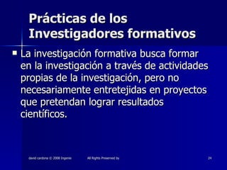 Prácticas de los Investigadores formativos La investigación formativa busca formar en la investigación a través de actividades propias de la investigación, pero no necesariamente entretejidas en proyectos que pretendan lograr resultados científicos. 