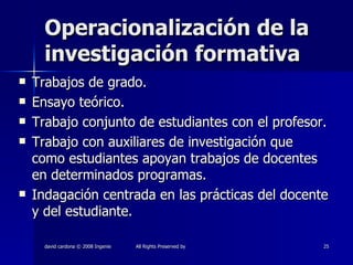 Operacionalización de la investigación formativa Trabajos de grado. Ensayo teórico. Trabajo conjunto de estudiantes con el profesor. Trabajo con auxiliares de investigación que como estudiantes apoyan trabajos de docentes en determinados programas. Indagación centrada en las prácticas del docente y del estudiante. 