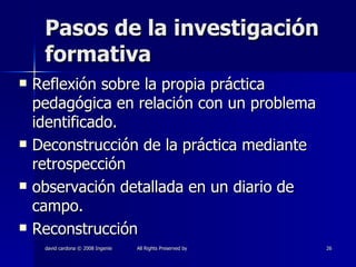 Pasos de la investigación formativa Reflexión sobre la propia práctica pedagógica en relación con un problema identificado. Deconstrucción de la práctica mediante retrospección observación detallada en un diario de campo. Reconstrucción 