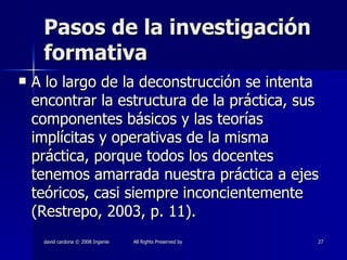 Pasos de la investigación formativa A lo largo de la deconstrucción se intenta encontrar la estructura de la práctica, sus componentes básicos y las teorías implícitas y operativas de la misma práctica, porque todos los docentes tenemos amarrada nuestra práctica a ejes teóricos, casi siempre inconcientemente (Restrepo, 2003, p. 11). 