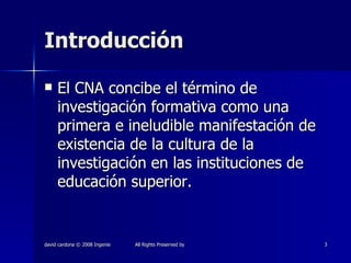 Introducción El CNA concibe el término de investigación formativa como una primera e ineludible manifestación de existencia de la cultura de la investigación en las instituciones de educación superior. 