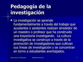 Pedagogía de la investigación La investigación se aprende fundamentalmente a través del trabajo que ayudantes o asistentes realizan alrededor de un maestro o profesor que ha construido una trayectoria investigando.  La cultura investigativa se construye a través de la promoción de investigadores que cultivan sus líneas de investigación y se concentran en torno a estudiantes aventajados. 