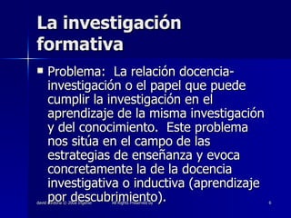 La investigación formativa Problema:  La relación docencia-investigación o el papel que puede cumplir la investigación en el aprendizaje de la misma investigación y del conocimiento.  Este problema nos sitúa en el campo de las estrategias de enseñanza y evoca concretamente la de la docencia investigativa o inductiva (aprendizaje por descubrimiento). 