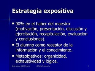 Estrategia expositiva 90% en el haber del maestro (motivación, presentación, discusión y ejercitación, recapitulación, evaluación y conclusiones).  El alumno como receptor de la información y el conocimiento. Metaobjetivos: organicidad, exhaustividad y lógica. 