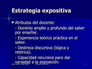 Estrategia expositiva Atributos del docente: - Dominio amplio y profundo del saber por enseñar. - Experiencia teórico práctica en el saber. - Destreza discursiva (lógica y retórica). - Capacidad recursiva para dar variedad a la exposición. 