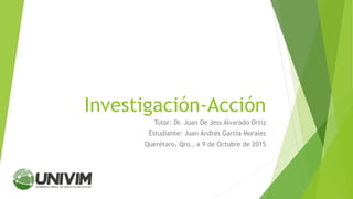 Investigación-Acción
Tutor: Dr. Juan De Jess Alvarado Ortíz
Estudiante: Juan Andrés García Morales
Querétaro, Qro., a 9 de Octubre de 2015
 