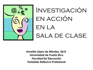 Investigación
en acción
en la
sala de clase
Annette López de Méndez, Ed.D
Universidad de Puerto Rico
Facultad De Educación
Portafolio Reflexivo Profesional
 