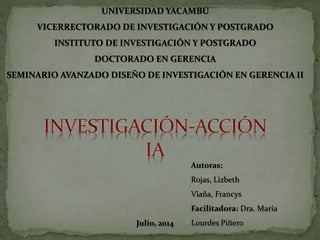 UNIVERSIDAD YACAMBÚ
VICERRECTORADO DE INVESTIGACIÓN Y POSTGRADO
INSTITUTO DE INVESTIGACIÓN Y POSTGRADO
DOCTORADO EN GERENCIA
SEMINARIO AVANZADO DISEÑO DE INVESTIGACIÓN EN GERENCIA II
Autoras:
Rojas, Lizbeth
Viaña, Francys
Facilitadora: Dra. María
Lourdes PiñeroJulio, 2014
 