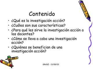 GRADE - 13/08/03
Contenido
• ¿Qué es la investigación acción?
• ¿Cuáles son sus características?
• ¿Para qué les sirve la investigación acción a
los docentes?
• ¿Cómo se lleva a cabo una investigación
acción?
• ¿Quiénes se benefician de una
investigación acción?
 