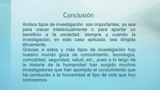 Conclusión
Ambos tipos de investigación son importantes, ya sea
para crecer intelectualmente o para aportar un
beneficio a la sociedad, siempre y cuando la
investigación, en este caso aplicada, sea dirigida
éticamente.
Gracias a estos y más tipos de investigación hoy
nuestro mundo goza de conocimiento, tecnología,
comodidad, seguridad, salud, etc., pues a lo largo de
la historia de la humanidad han surgido muchos
investigadores que han aportado el conocimiento que
ha conducido a la humanidad al tipo de vida que hoy
conocemos.
 
