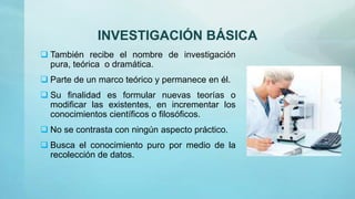 INVESTIGACIÓN BÁSICA
 También recibe el nombre de investigación
pura, teórica o dramática.
 Parte de un marco teórico y permanece en él.
 Su finalidad es formular nuevas teorías o
modificar las existentes, en incrementar los
conocimientos científicos o filosóficos.
 No se contrasta con ningún aspecto práctico.
 Busca el conocimiento puro por medio de la
recolección de datos.
 