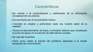 Características
Se orienta a la profundización y clarificación de la información
conceptual de una ciencia.
Conocimiento por el conocimiento mismo.
 Consiste en ampliar y profundizar cada vez nuestro saber de la
realidad.
 Busca el descubrimiento de leyes o principios básicos que constituyen
el punto de apoyo en la solución de alternativas sociales.
Se vale del muestreo.
Tiene como objeto el estudio del problema destinado a la simple
búsqueda del conocimiento.
 