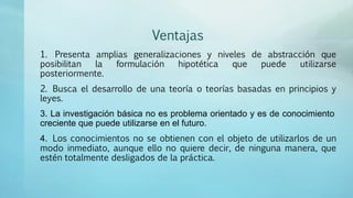 Ventajas
1. Presenta amplias generalizaciones y niveles de abstracción que
posibilitan la formulación hipotética que puede utilizarse
posteriormente.
2. Busca el desarrollo de una teoría o teorías basadas en principios y
leyes.
3. La investigación básica no es problema orientado y es de conocimiento
creciente que puede utilizarse en el futuro.
4. Los conocimientos no se obtienen con el objeto de utilizarlos de un
modo inmediato, aunque ello no quiere decir, de ninguna manera, que
estén totalmente desligados de la práctica.
 